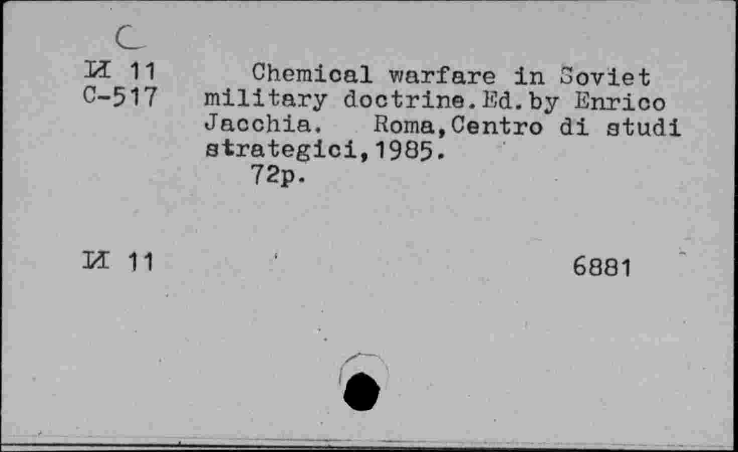 ﻿ж 11
С-517
Chemical warfare in Soviet military doctrine.Ed.by Enrico Jacchia. Roma,Centro di studi strategic!,1985.
72p.
И 11
6881